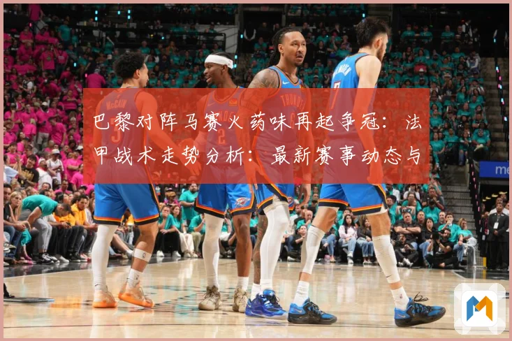 巴黎对阵马赛火药味再起争冠：法甲战术走势分析：最新赛事动态与深度分析