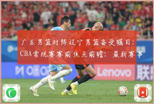 广东男篮对阵辽宁男篮备受瞩目：CBA常规赛赛前焦点前瞻：最新赛事动态与深度分析