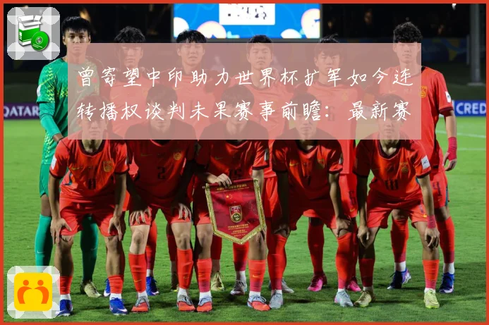 曾寄望中印助力世界杯扩军如今连转播权谈判未果赛事前瞻：最新赛事动态与深度分析
