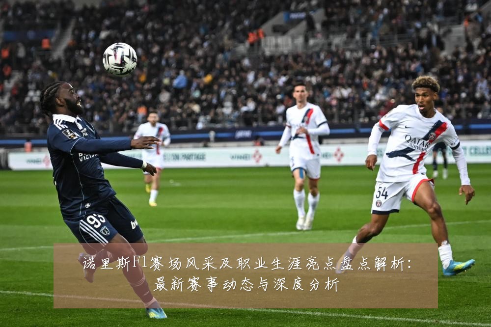 诺里斯F1赛场风采及职业生涯亮点盘点解析:最新赛事动态与深度分析