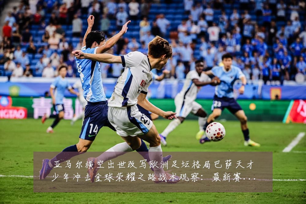 亚马尔横空出世改写欧洲足坛格局巴萨天才少年冲击金球荣耀之路战术观察：最新赛事动态与深度分析